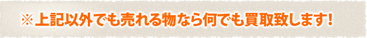 ※上記以外でも売れるものなら何でも買取します！