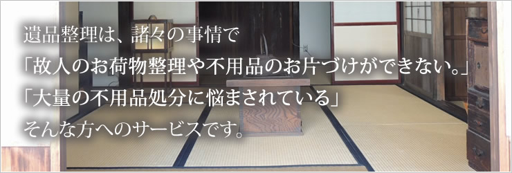 遺品整理は、 諸々の事情で「故人のお荷物整理や不用品のお片づけができない。」 「大量の不用品処分に悩まされている」そんな方へのサービスです。 