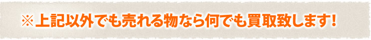 上記以外でも売れるものなら何でも買取り致します。